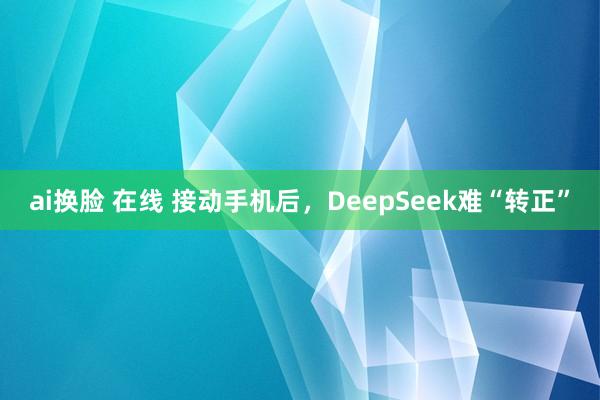 ai换脸 在线 接动手机后，DeepSeek难“转正”