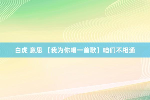 白虎 意思 【我为你唱一首歌】咱们不相通