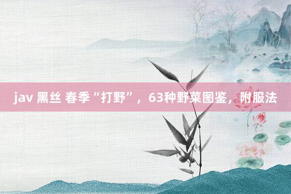 jav 黑丝 春季“打野”，63种野菜图鉴，附服法