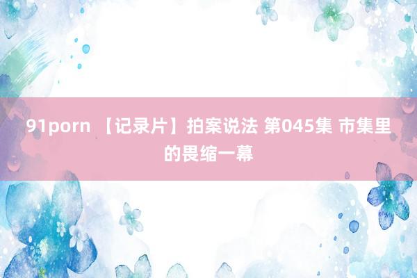 91porn 【记录片】拍案说法 第045集 市集里的畏缩一幕